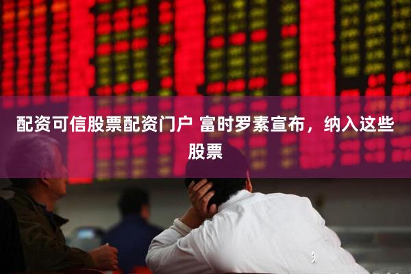 配资可信股票配资门户 富时罗素宣布，纳入这些股票