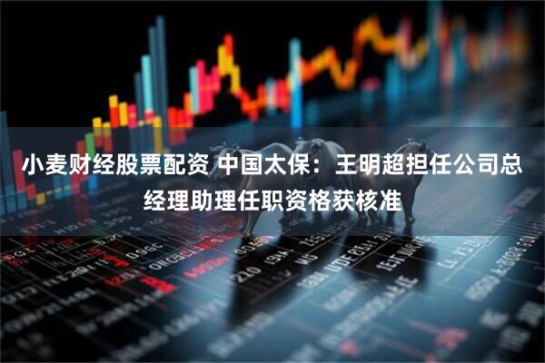 小麦财经股票配资 中国太保：王明超担任公司总经理助理任职资格获核准