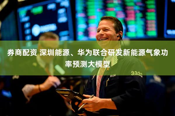 券商配资 深圳能源、华为联合研发新能源气象功率预测大模型