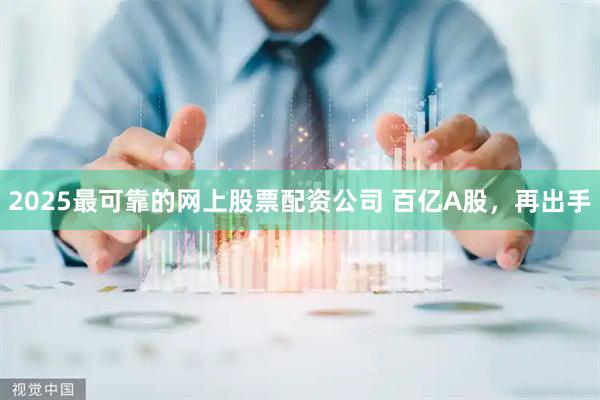 2025最可靠的网上股票配资公司 百亿A股，再出手