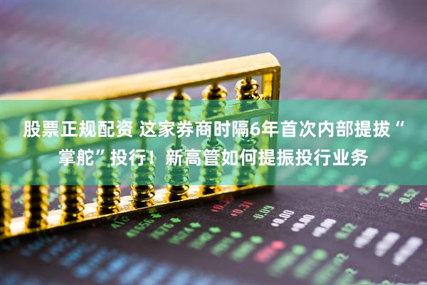 股票正规配资 这家券商时隔6年首次内部提拔“掌舵”投行！新高管如何提振投行业务