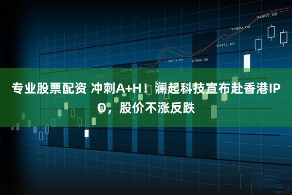 专业股票配资 冲刺A+H！澜起科技宣布赴香港IPO，股价不涨反跌