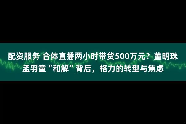 配资服务 合体直播两小时带货500万元？董明珠孟羽童“和解”背后，格力的转型与焦虑