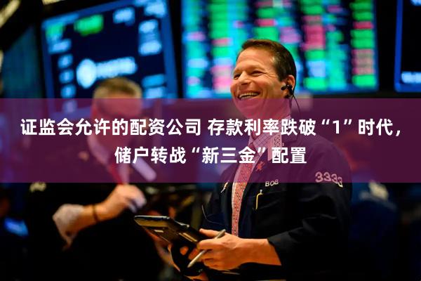 证监会允许的配资公司 存款利率跌破“1”时代，储户转战“新三金”配置