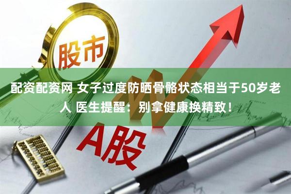 配资配资网 女子过度防晒骨骼状态相当于50岁老人 医生提醒：别拿健康换精致！