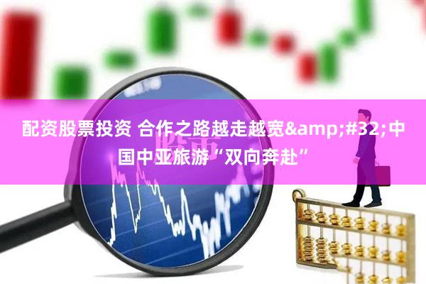 配资股票投资 合作之路越走越宽&#32;中国中亚旅游“双向奔赴”