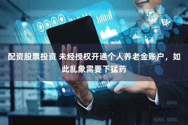 配资股票投资 未经授权开通个人养老金账户，如此乱象需要下猛药