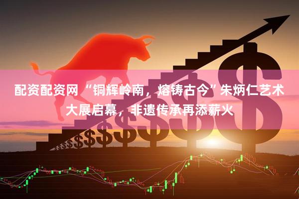 配资配资网 “铜辉岭南，熔铸古今”朱炳仁艺术大展启幕，非遗传承再添薪火
