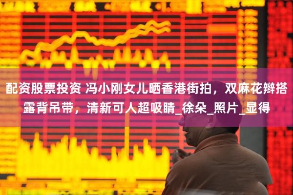 配资股票投资 冯小刚女儿晒香港街拍，双麻花辫搭露背吊带，清新可人超吸睛_徐朵_照片_显得