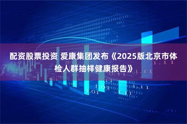 配资股票投资 爱康集团发布《2025版北京市体检人群抽样健康报告》