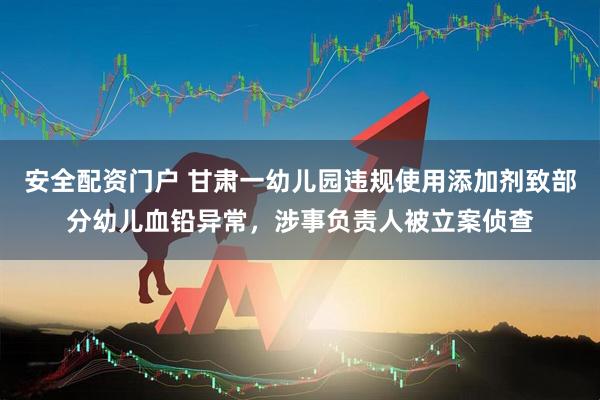 安全配资门户 甘肃一幼儿园违规使用添加剂致部分幼儿血铅异常，涉事负责人被立案侦查