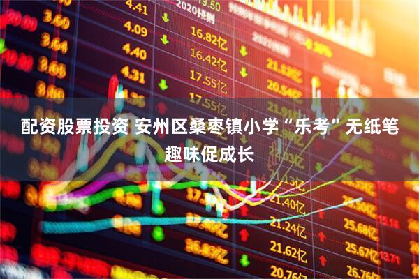 配资股票投资 安州区桑枣镇小学“乐考”无纸笔趣味促成长