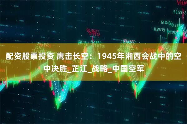 配资股票投资 鹰击长空：1945年湘西会战中的空中决胜_芷江_战略_中国空军