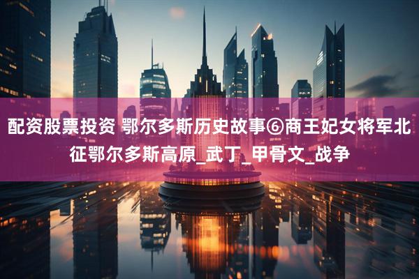配资股票投资 鄂尔多斯历史故事⑥商王妃女将军北征鄂尔多斯高原_武丁_甲骨文_战争