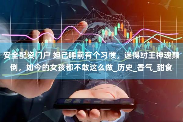 安全配资门户 妲己睡前有个习惯，迷得纣王神魂颠倒，如今的女孩都不敢这么做_历史_香气_甜食