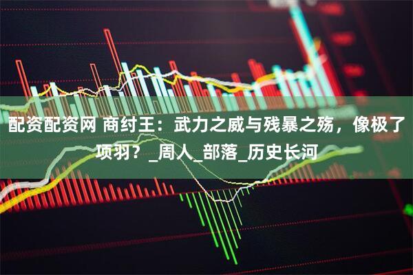 配资配资网 商纣王：武力之威与残暴之殇，像极了项羽？_周人_部落_历史长河