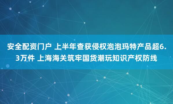 安全配资门户 上半年查获侵权泡泡玛特产品超6.3万件 上海海关筑牢国货潮玩知识产权防线