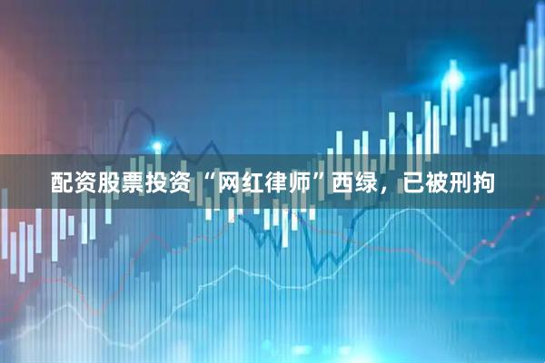 配资股票投资 “网红律师”西绿，已被刑拘