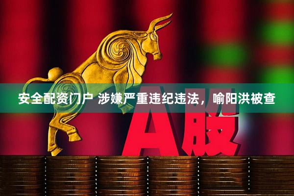 安全配资门户 涉嫌严重违纪违法，喻阳洪被查