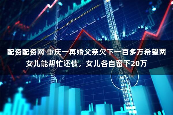 配资配资网 重庆一再婚父亲欠下一百多万希望两女儿能帮忙还债，女儿各自留下20万