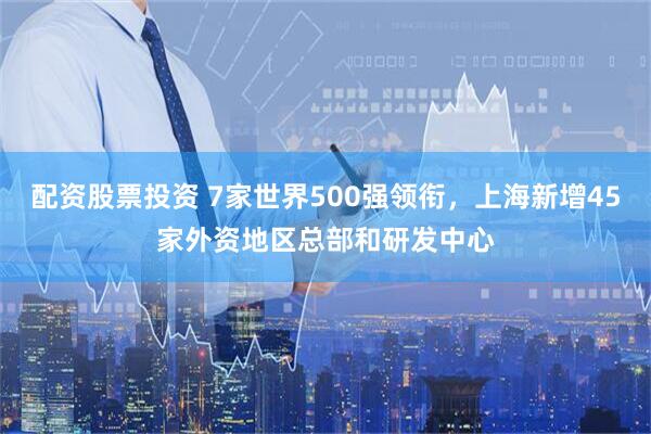 配资股票投资 7家世界500强领衔，上海新增45家外资地区总部和研发中心