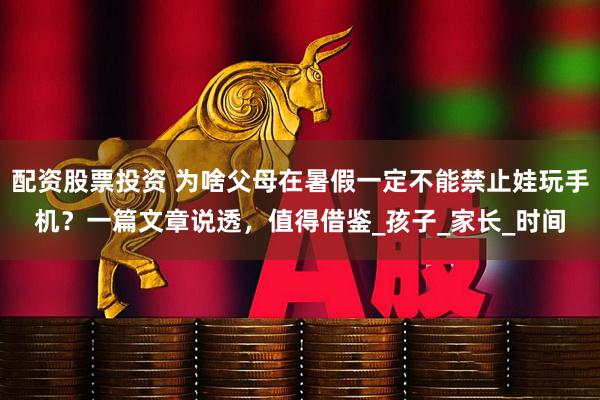 配资股票投资 为啥父母在暑假一定不能禁止娃玩手机？一篇文章说透，值得借鉴_孩子_家长_时间