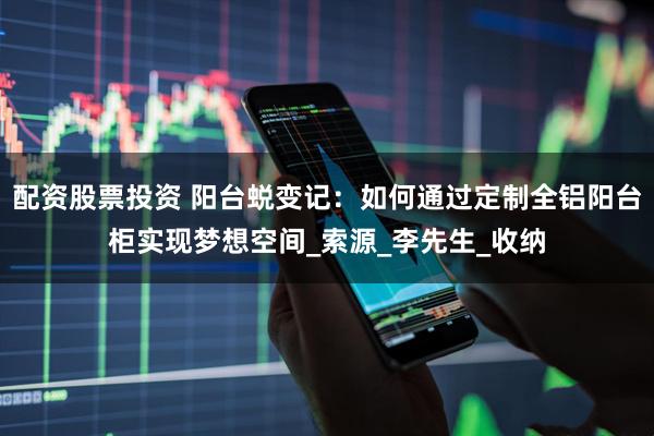 配资股票投资 阳台蜕变记：如何通过定制全铝阳台柜实现梦想空间_索源_李先生_收纳