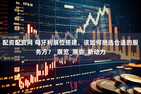 配资配资网 匈牙利展位搭建，该如何挑选合适的服务方？_展览_展会_新动力