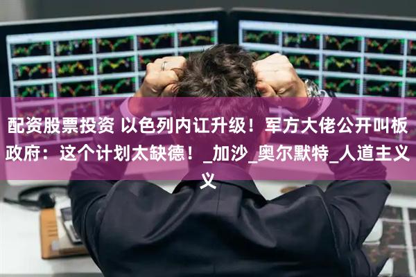 配资股票投资 以色列内讧升级！军方大佬公开叫板政府：这个计划太缺德！_加沙_奥尔默特_人道主义