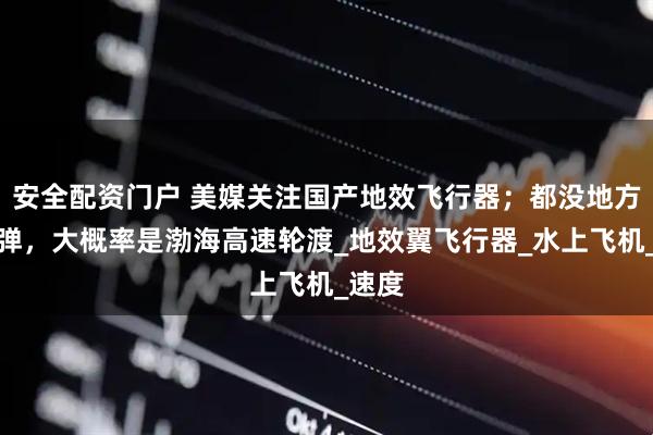 安全配资门户 美媒关注国产地效飞行器；都没地方塞导弹，大概率是渤海高速轮渡_地效翼飞行器_水上飞机_速度