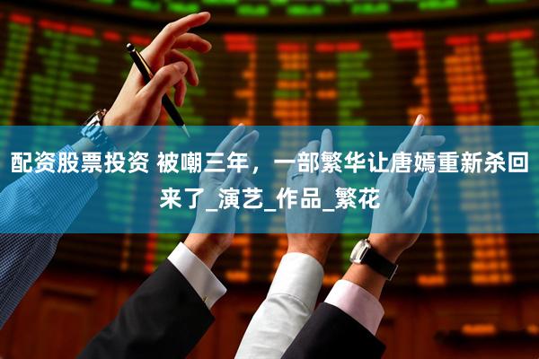 配资股票投资 被嘲三年，一部繁华让唐嫣重新杀回来了_演艺_作品_繁花