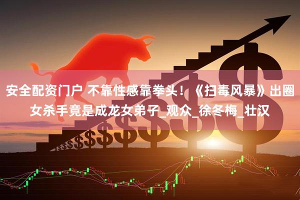 安全配资门户 不靠性感靠拳头！《扫毒风暴》出圈女杀手竟是成龙女弟子_观众_徐冬梅_壮汉