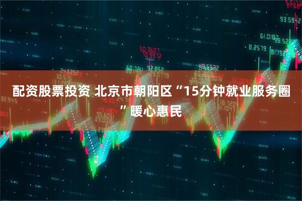 配资股票投资 北京市朝阳区“15分钟就业服务圈”暖心惠民