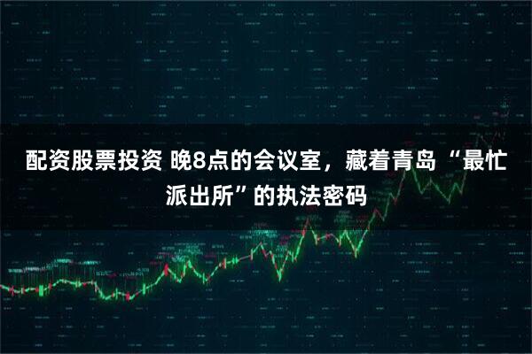 配资股票投资 晚8点的会议室，藏着青岛 “最忙派出所”的执法密码