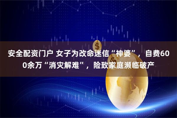 安全配资门户 女子为改命迷信“神婆”，自费600余万“消灾解难”，险致家庭濒临破产