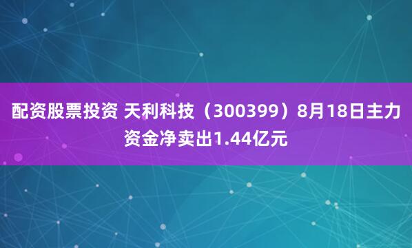 配资股票投资 天利科技（300399）8月18日主力资金净卖出1.44亿元