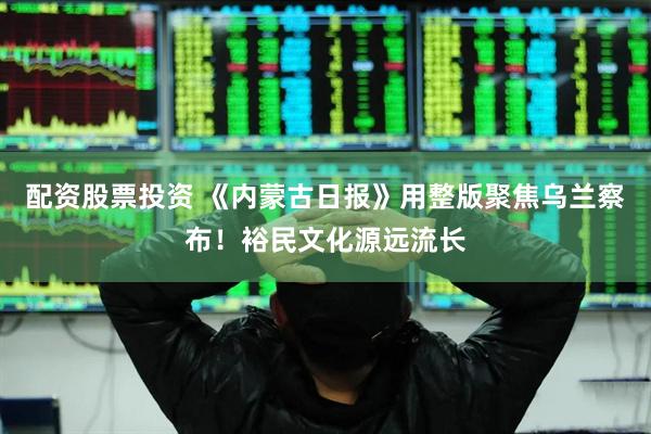 配资股票投资 《内蒙古日报》用整版聚焦乌兰察布！裕民文化源远流长