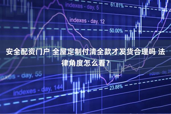 安全配资门户 全屋定制付清全款才发货合理吗 法律角度怎么看？