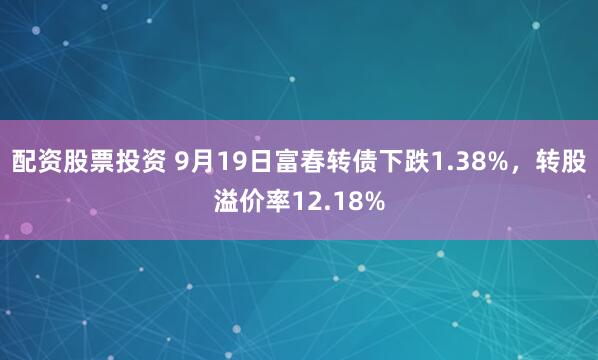 配资股票投资 9月19日富春转债下跌1.38%，转股溢价率12.18%