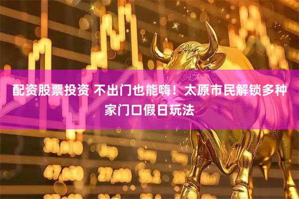 配资股票投资 不出门也能嗨！太原市民解锁多种家门口假日玩法