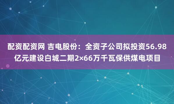 配资配资网 吉电股份：全资子公司拟投资56.98亿元建设白城二期2×66万千瓦保供煤电项目