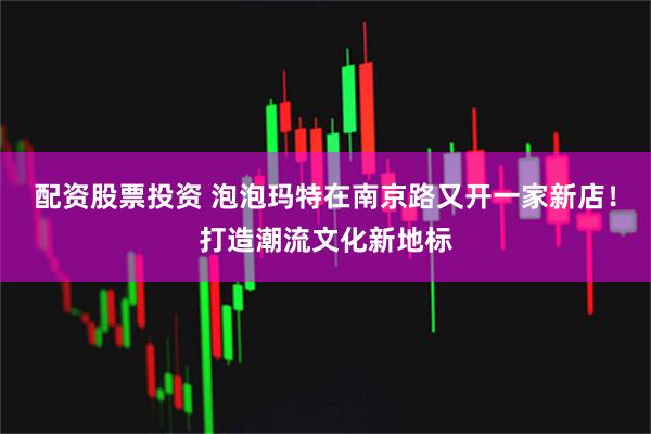 配资股票投资 泡泡玛特在南京路又开一家新店!打造潮流文化新地标