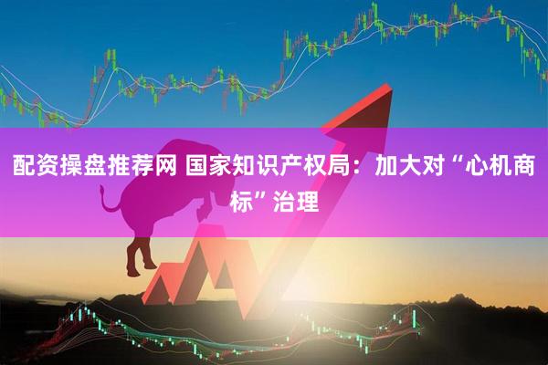 配资操盘推荐网 国家知识产权局：加大对“心机商标”治理