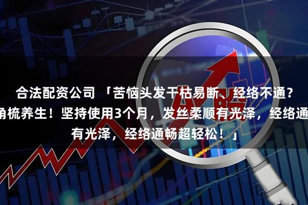 合法配资公司 「苦恼头发干枯易断、经络不通？内行都在用角梳养生！坚持使用3个月，发丝柔顺有光泽，经络通畅超轻松！」