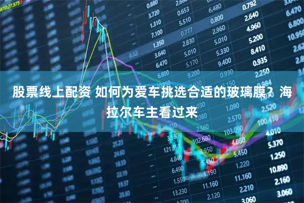 股票线上配资 如何为爱车挑选合适的玻璃膜？海拉尔车主看过来