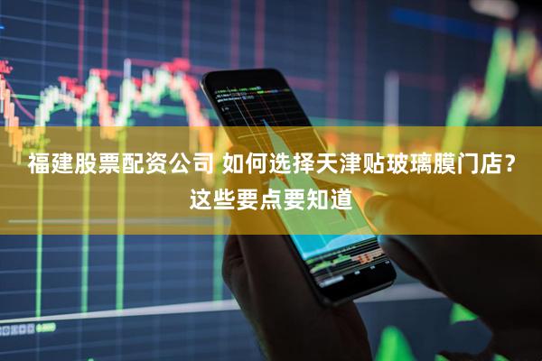 福建股票配资公司 如何选择天津贴玻璃膜门店？这些要点要知道
